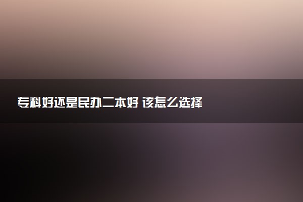 专科好还是民办二本好 该怎么选择