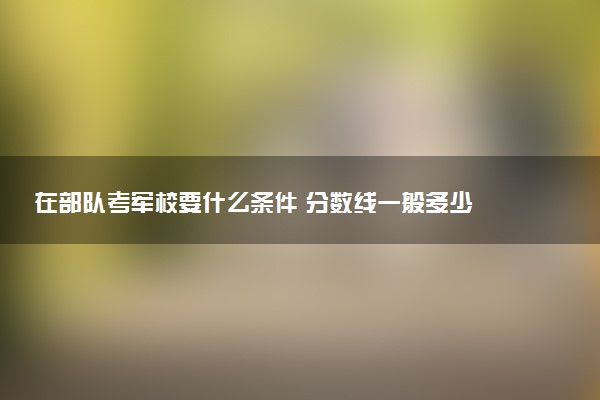 在部队考军校要什么条件 分数线一般多少