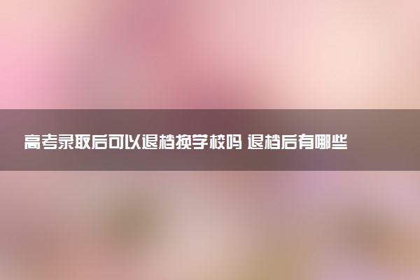 高考录取后可以退档换学校吗 退档后有哪些路径