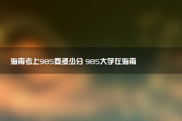 海南考上985要多少分 985大学在海南录取分数线（2026参考）