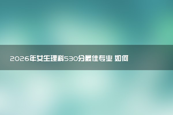 2026年女生理科530分最佳专业 如何选择大学热门专业
