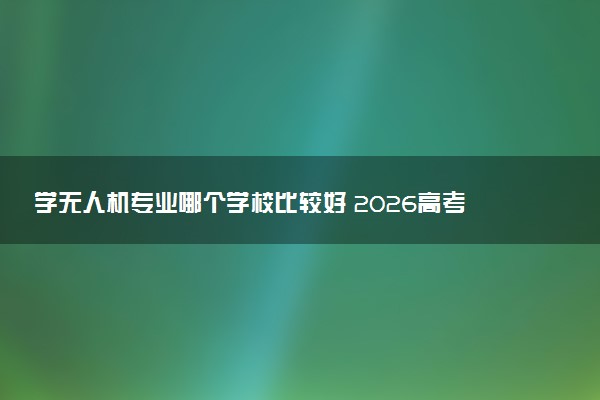 学无人机专业哪个学校比较好 2026高考如何选择院校
