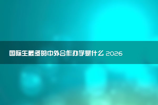 国际生最多的中外合作办学是什么 2026报名条件有哪些