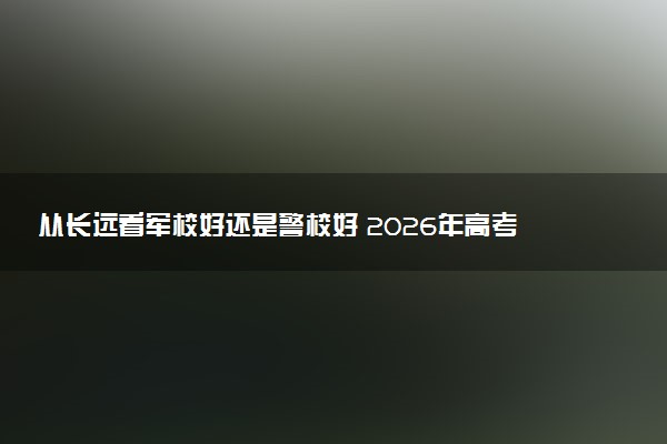 从长远看军校好还是警校好 2026年高考如何选择