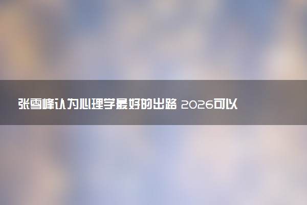 张雪峰认为心理学最好的出路 2026可以做什么工作
