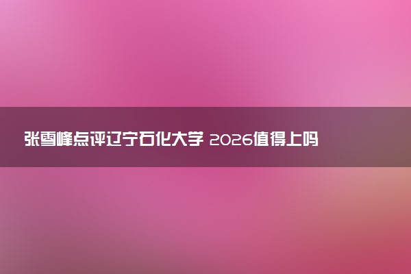 张雪峰点评辽宁石化大学 2026值得上吗