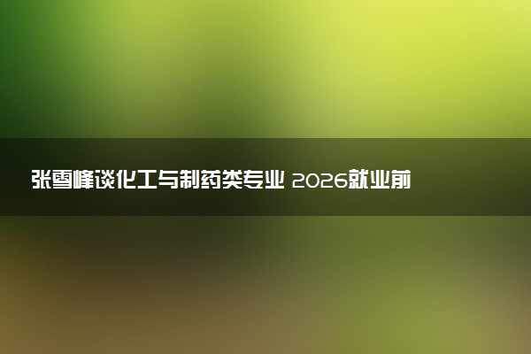 张雪峰谈化工与制药类专业 2026就业前景及就业方向