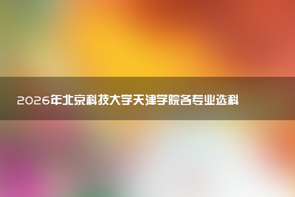 2026年北京科技大学天津学院各专业选科要求一览表 新高考选科对应专业有哪些