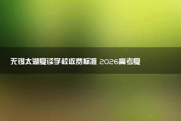 无锡太湖复读学校收费标准 2026高考复读一年多少钱
