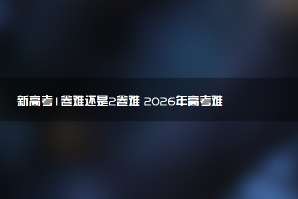 新高考1卷难还是2卷难 2026年高考难度预测分析
