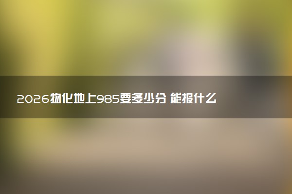 2026物化地上985要多少分 能报什么专业
