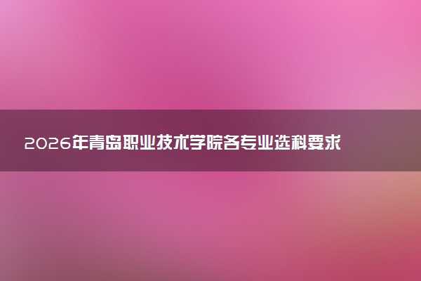 2026年青岛职业技术学院各专业选科要求一览表 新高考选科对应专业有哪些