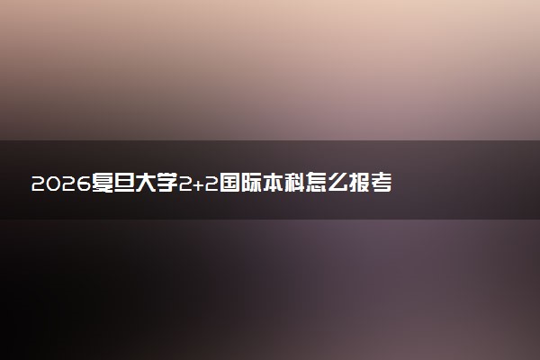 2026复旦大学2+2国际本科怎么报考 录取条件是什么