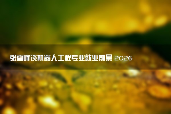 张雪峰谈机器人工程专业就业前景 2026薪资待遇怎么样