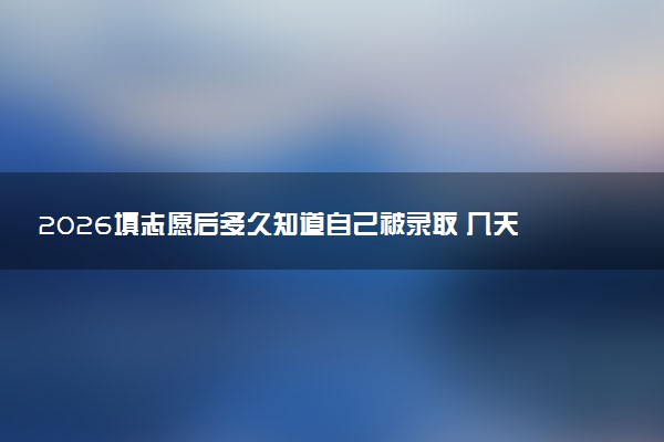 2026填志愿后多久知道自己被录取 几天知道录取结果