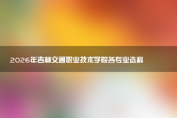 2026年吉林交通职业技术学院各专业选科要求一览表 新高考选科对应专业有哪些