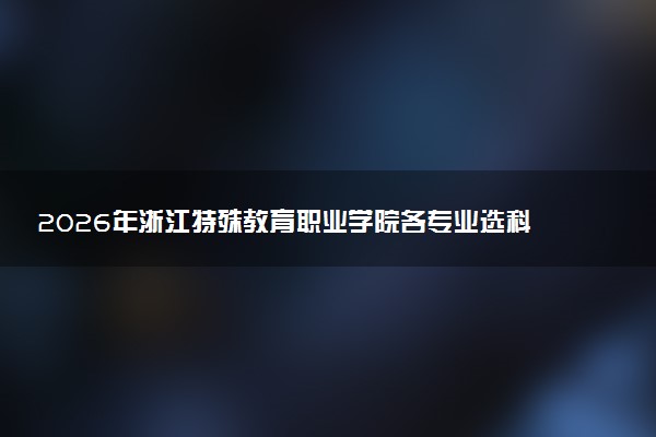 2026年浙江特殊教育职业学院各专业选科要求一览表 新高考选科对应专业有哪些