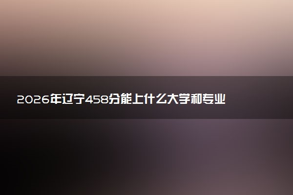 2026年辽宁458分能上什么大学和专业？ 可以报考院校名单及最低投档线