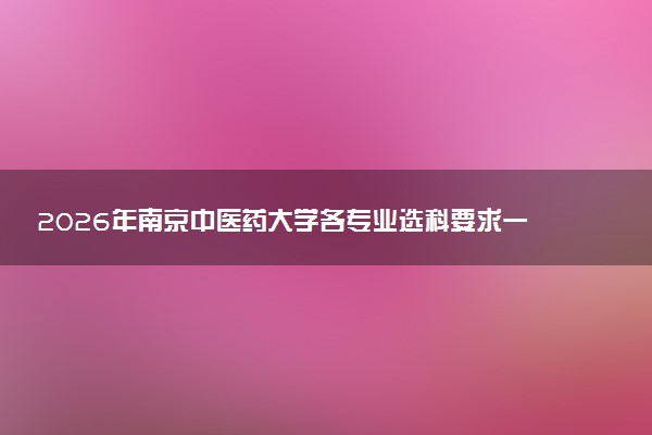 2026年南京中医药大学各专业选科要求一览表 新高考选科对应专业有哪些