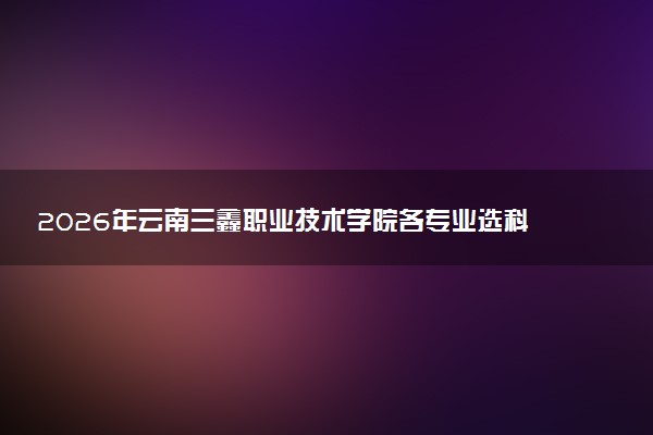 2026年云南三鑫职业技术学院各专业选科要求一览表 新高考选科对应专业有哪些