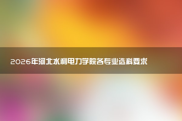 2026年河北水利电力学院各专业选科要求一览表 新高考选科对应专业有哪些