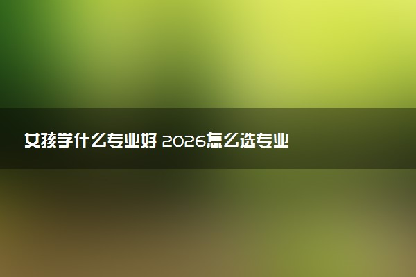 女孩学什么专业好 2026怎么选专业