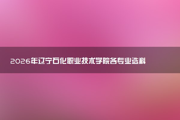 2026年辽宁石化职业技术学院各专业选科要求一览表 新高考选科对应专业有哪些