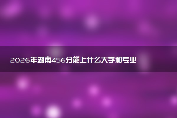 2026年湖南456分能上什么大学和专业？ 可以报考院校名单及最低投档线
