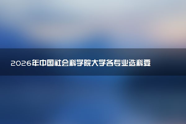 2026年中国社会科学院大学各专业选科要求一览表 新高考选科对应专业有哪些