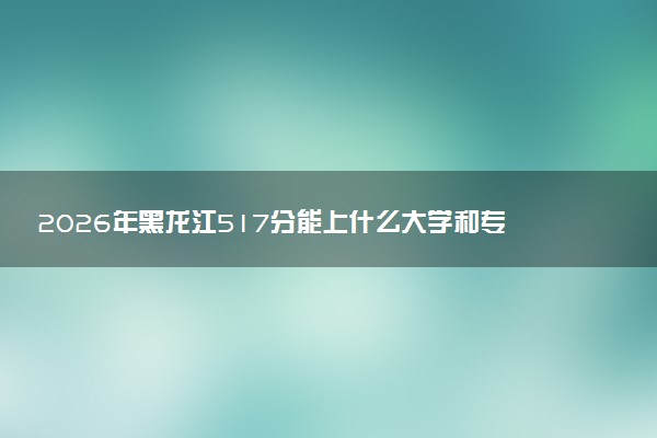 2026年黑龙江517分能上什么大学和专业？ 可以报考院校名单及最低投档线