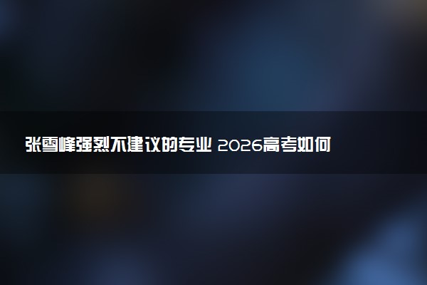 张雪峰强烈不建议的专业 2026高考如何选择大学专业