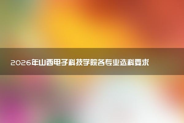 2026年山西电子科技学院各专业选科要求一览表 新高考选科对应专业有哪些