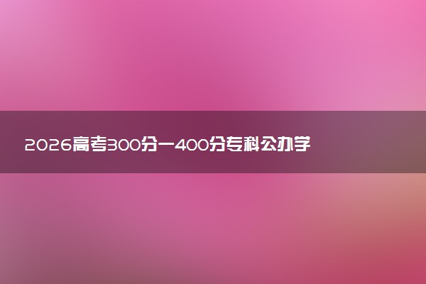 2026高考300分一400分专科公办学校推荐