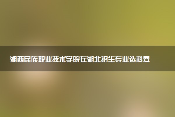 湘西民族职业技术学院在湖北招生专业选科要求对照表 新高考各专业需要选考什么科目