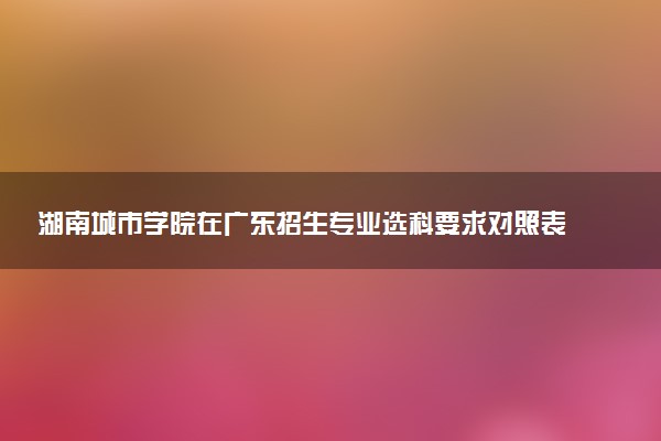 湖南城市学院在广东招生专业选科要求对照表 新高考各专业需要选考什么科目