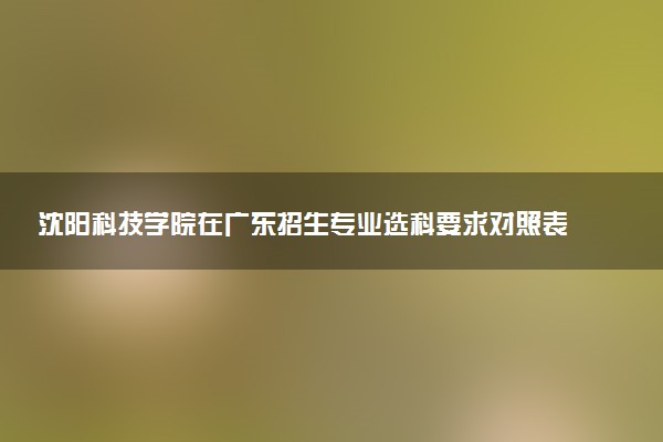 沈阳科技学院在广东招生专业选科要求对照表 新高考各专业需要选考什么科目