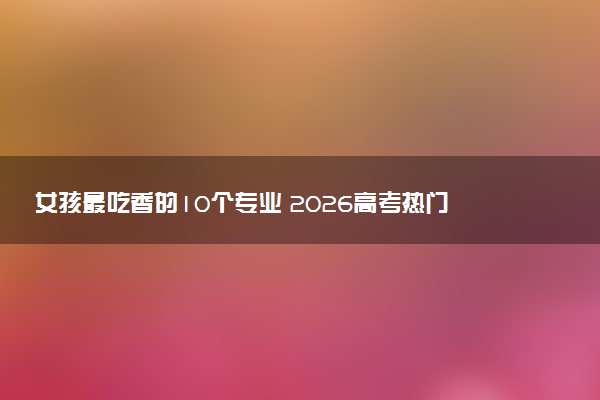 女孩最吃香的10个专业 2026高考热门专业选择