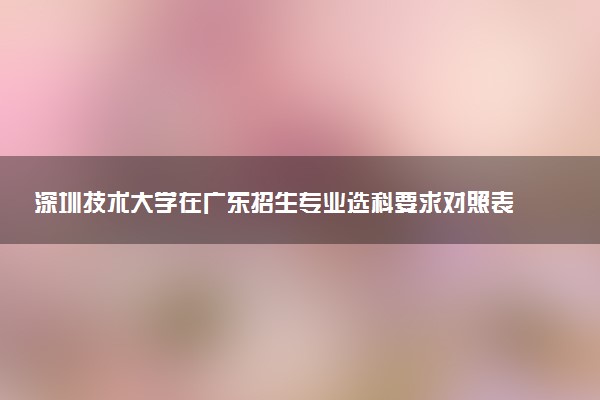 深圳技术大学在广东招生专业选科要求对照表 新高考各专业需要选考什么科目