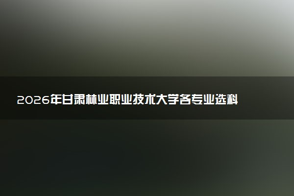 2026年甘肃林业职业技术大学各专业选科要求一览表 新高考选科对应专业有哪些