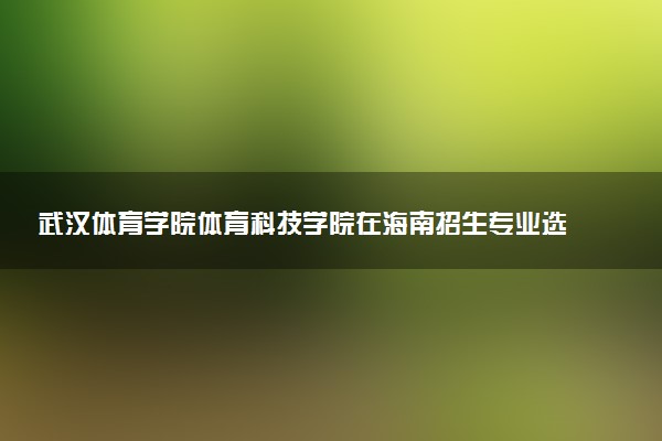 武汉体育学院体育科技学院在海南招生专业选科要求对照表 新高考各专业需要选考什么科目