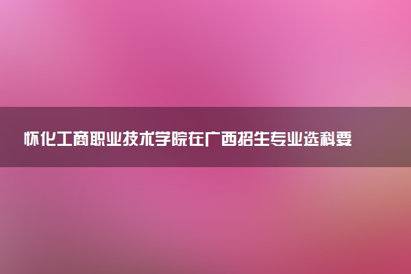 怀化工商职业技术学院在广西招生专业选科要求对照表 新高考各专业需要选考什么科目