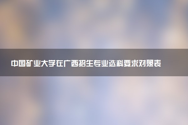 中国矿业大学在广西招生专业选科要求对照表 新高考各专业需要选考什么科目