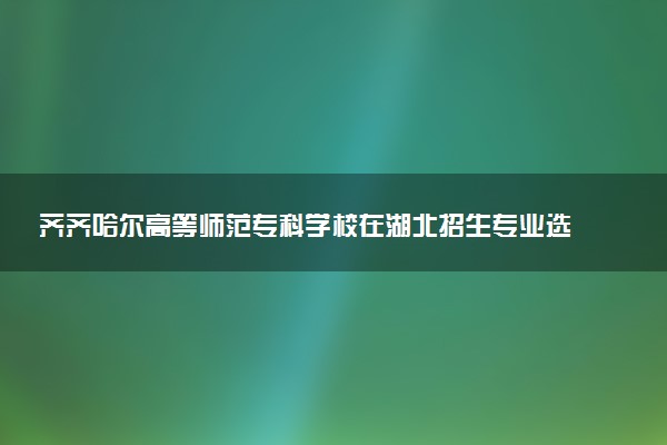 齐齐哈尔高等师范专科学校在湖北招生专业选科要求对照表 新高考各专业需要选考什么科目