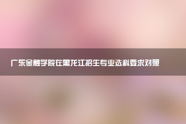 广东金融学院在黑龙江招生专业选科要求对照表 新高考各专业需要选考什么科目