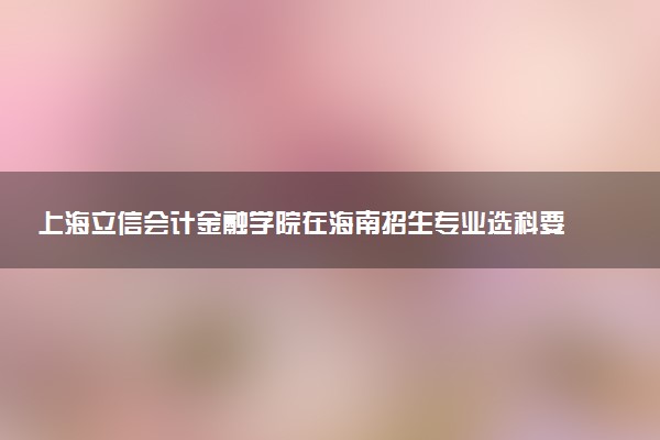 上海立信会计金融学院在海南招生专业选科要求对照表 新高考各专业需要选考什么科目