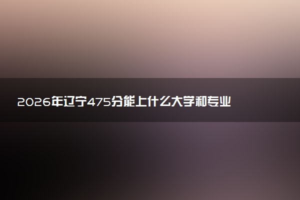 2026年辽宁475分能上什么大学和专业？ 可以报考院校名单及最低投档线