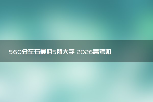 560分左右最好5所大学 2026高考如何报考院校