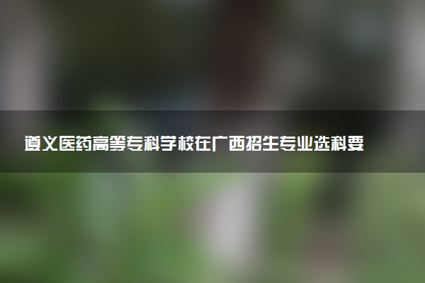 遵义医药高等专科学校在广西招生专业选科要求对照表 新高考各专业需要选考什么科目