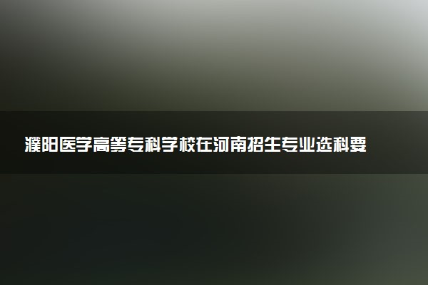 濮阳医学高等专科学校在河南招生专业选科要求对照表 新高考各专业需要选考什么科目