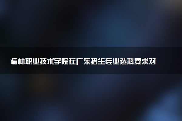 榆林职业技术学院在广东招生专业选科要求对照表 新高考各专业需要选考什么科目